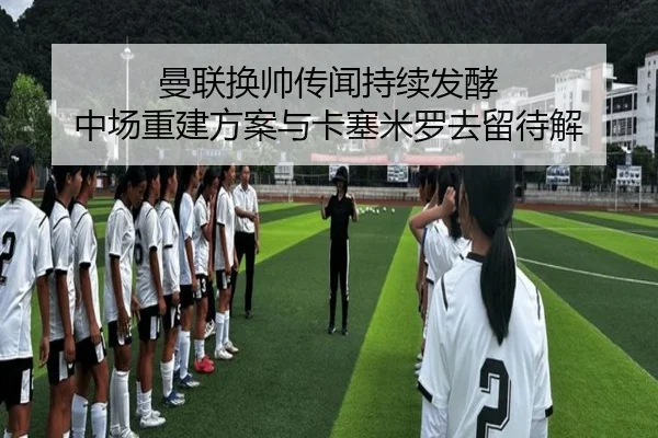曼联换帅传闻持续发酵 中场重建方案与卡塞米罗去留待解 | JiuboSports